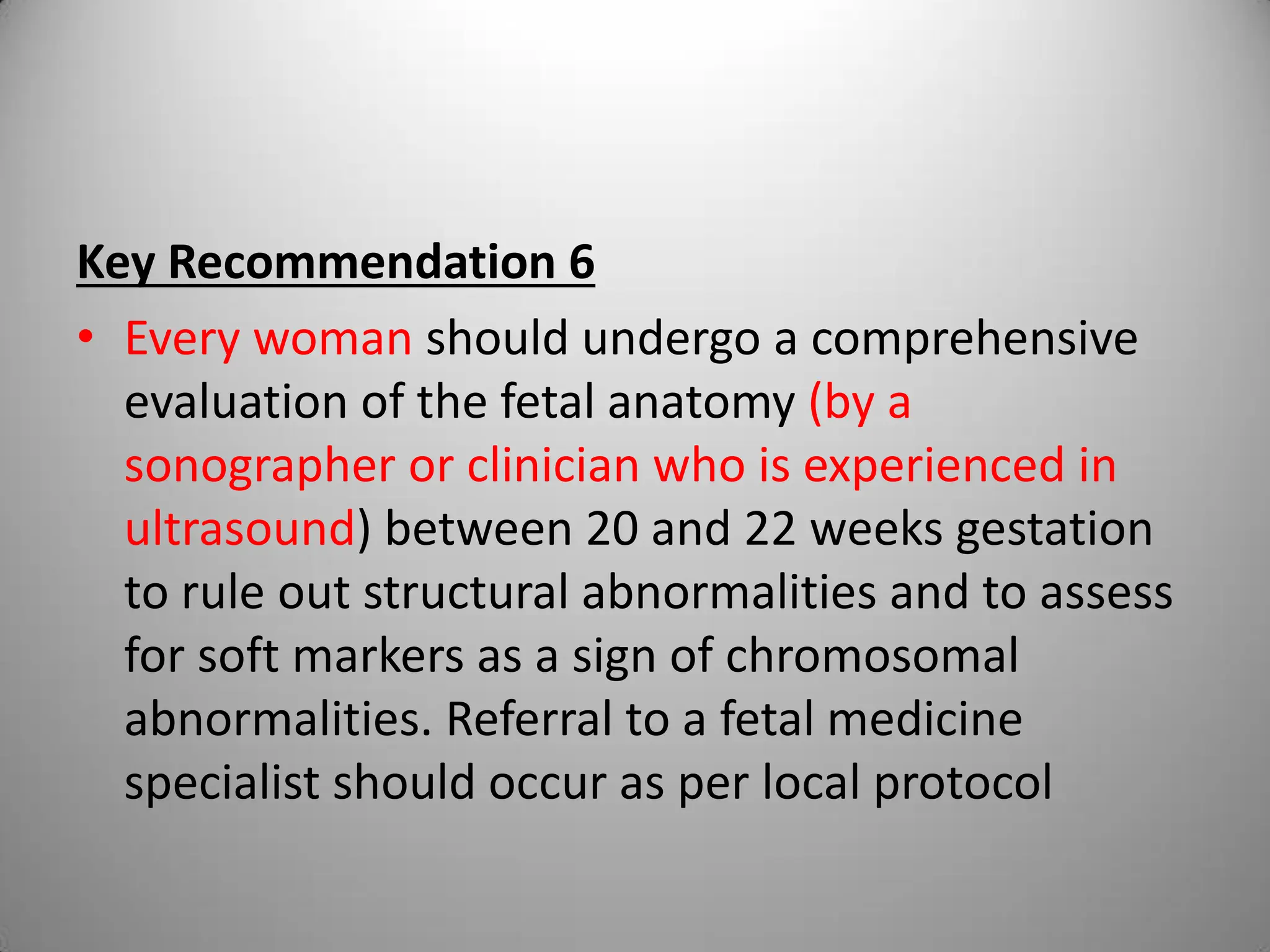 Key Recommendation 6
• Every woman should undergo a comprehensive
evaluation of the fetal anatomy (by a
sonographer or clinician who is experienced in
ultrasound) between 20 and 22 weeks gestation
to rule out structural abnormalities and to assess
for soft markers as a sign of chromosomal
abnormalities. Referral to a fetal medicine
specialist should occur as per local protocol
 