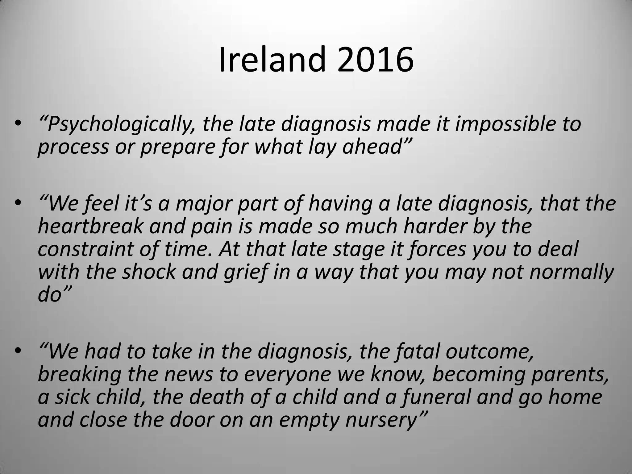 Ireland 2016
• “Psychologically, the late diagnosis made it impossible to
process or prepare for what lay ahead”
• “We feel it’s a major part of having a late diagnosis, that the
heartbreak and pain is made so much harder by the
constraint of time. At that late stage it forces you to deal
with the shock and grief in a way that you may not normally
do”
• “We had to take in the diagnosis, the fatal outcome,
breaking the news to everyone we know, becoming parents,
a sick child, the death of a child and a funeral and go home
and close the door on an empty nursery”
 