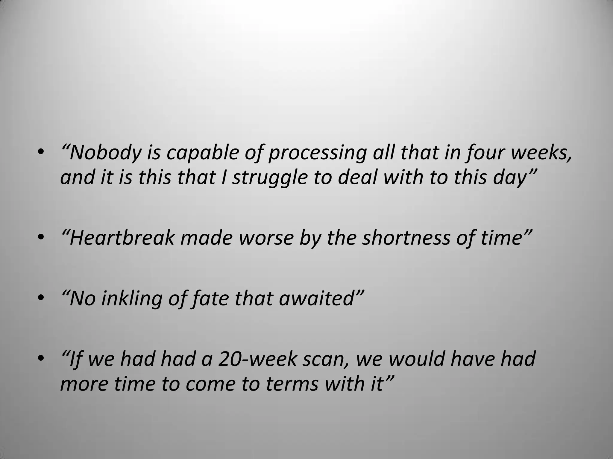• “Nobody is capable of processing all that in four weeks,
and it is this that I struggle to deal with to this day”
• “Heartbreak made worse by the shortness of time”
• “No inkling of fate that awaited”
• “If we had had a 20-week scan, we would have had
more time to come to terms with it”
 