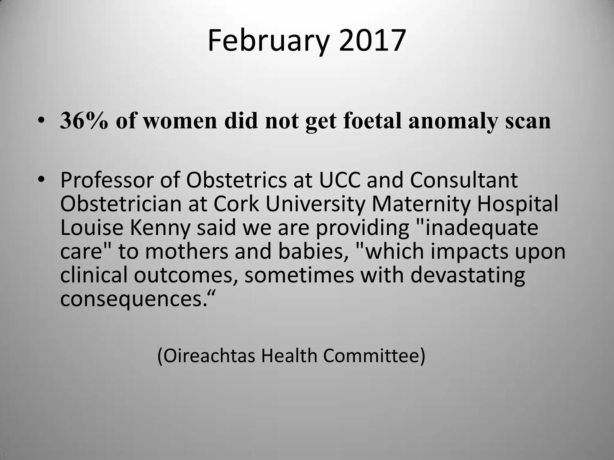 February 2017
• 36% of women did not get foetal anomaly scan
• Professor of Obstetrics at UCC and Consultant
Obstetrician at Cork University Maternity Hospital
Louise Kenny said we are providing "inadequate
care" to mothers and babies, "which impacts upon
clinical outcomes, sometimes with devastating
consequences.“
(Oireachtas Health Committee)
 