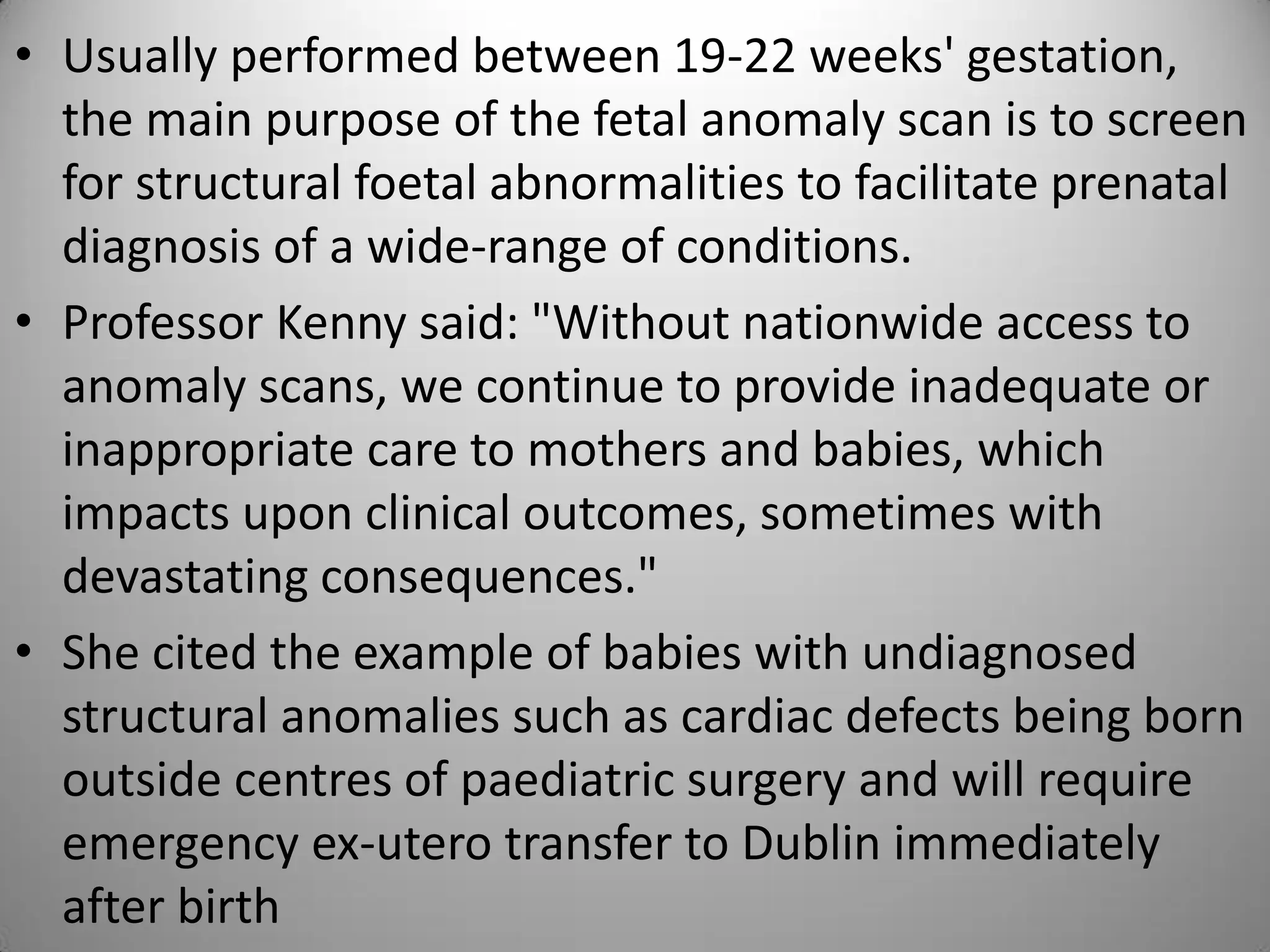 • Usually performed between 19-22 weeks' gestation,
the main purpose of the fetal anomaly scan is to screen
for structural foetal abnormalities to facilitate prenatal
diagnosis of a wide-range of conditions.
• Professor Kenny said: "Without nationwide access to
anomaly scans, we continue to provide inadequate or
inappropriate care to mothers and babies, which
impacts upon clinical outcomes, sometimes with
devastating consequences."
• She cited the example of babies with undiagnosed
structural anomalies such as cardiac defects being born
outside centres of paediatric surgery and will require
emergency ex-utero transfer to Dublin immediately
after birth
 