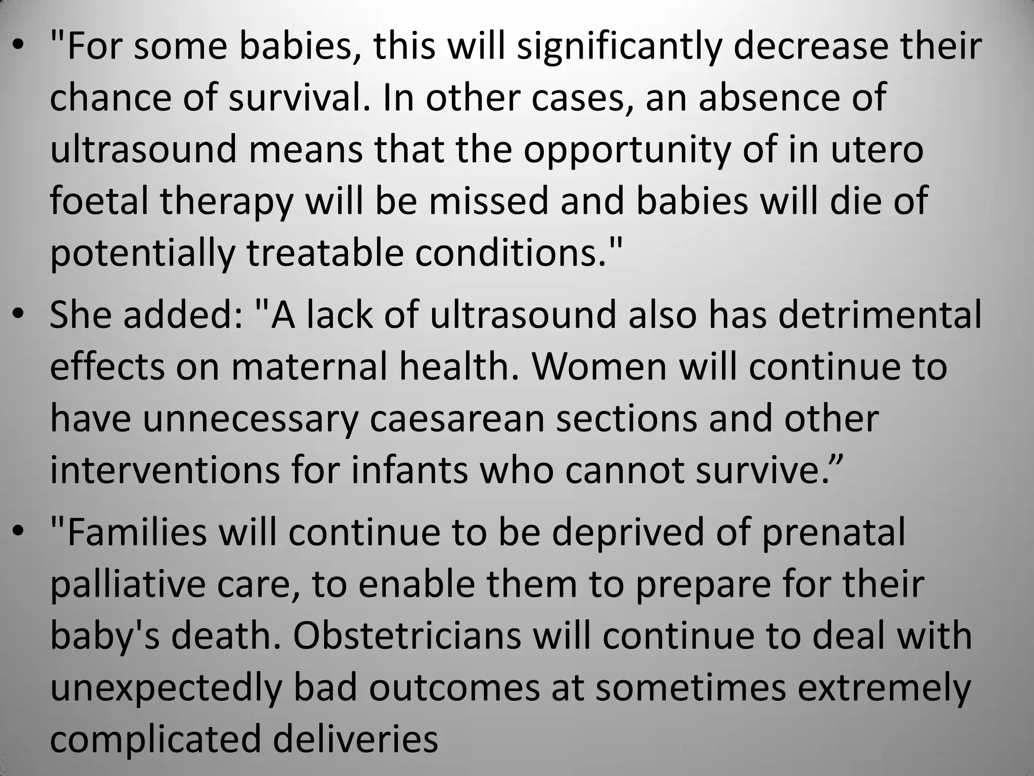 • "For some babies, this will significantly decrease their
chance of survival. In other cases, an absence of
ultrasound means that the opportunity of in utero
foetal therapy will be missed and babies will die of
potentially treatable conditions."
• She added: "A lack of ultrasound also has detrimental
effects on maternal health. Women will continue to
have unnecessary caesarean sections and other
interventions for infants who cannot survive.”
• "Families will continue to be deprived of prenatal
palliative care, to enable them to prepare for their
baby's death. Obstetricians will continue to deal with
unexpectedly bad outcomes at sometimes extremely
complicated deliveries
 