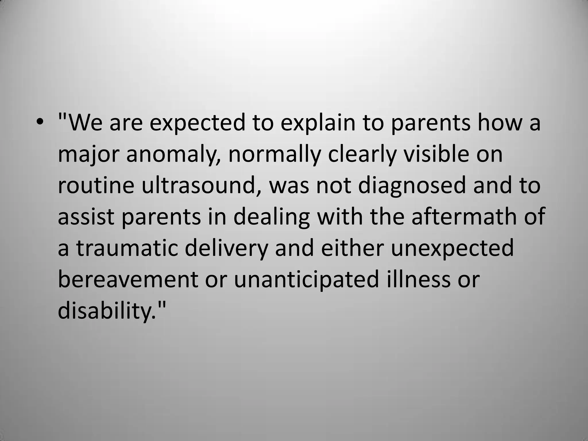 • "We are expected to explain to parents how a
major anomaly, normally clearly visible on
routine ultrasound, was not diagnosed and to
assist parents in dealing with the aftermath of
a traumatic delivery and either unexpected
bereavement or unanticipated illness or
disability."
 