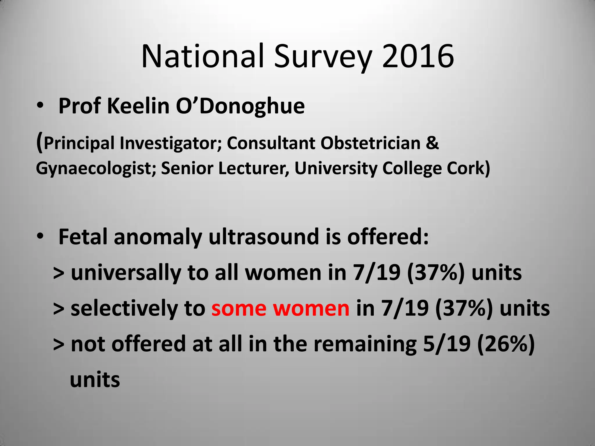 National Survey 2016
• Prof Keelin O’Donoghue
(Principal Investigator; Consultant Obstetrician &
Gynaecologist; Senior Lecturer, University College Cork)
• Fetal anomaly ultrasound is offered:
> universally to all women in 7/19 (37%) units
> selectively to some women in 7/19 (37%) units
> not offered at all in the remaining 5/19 (26%)
units
 