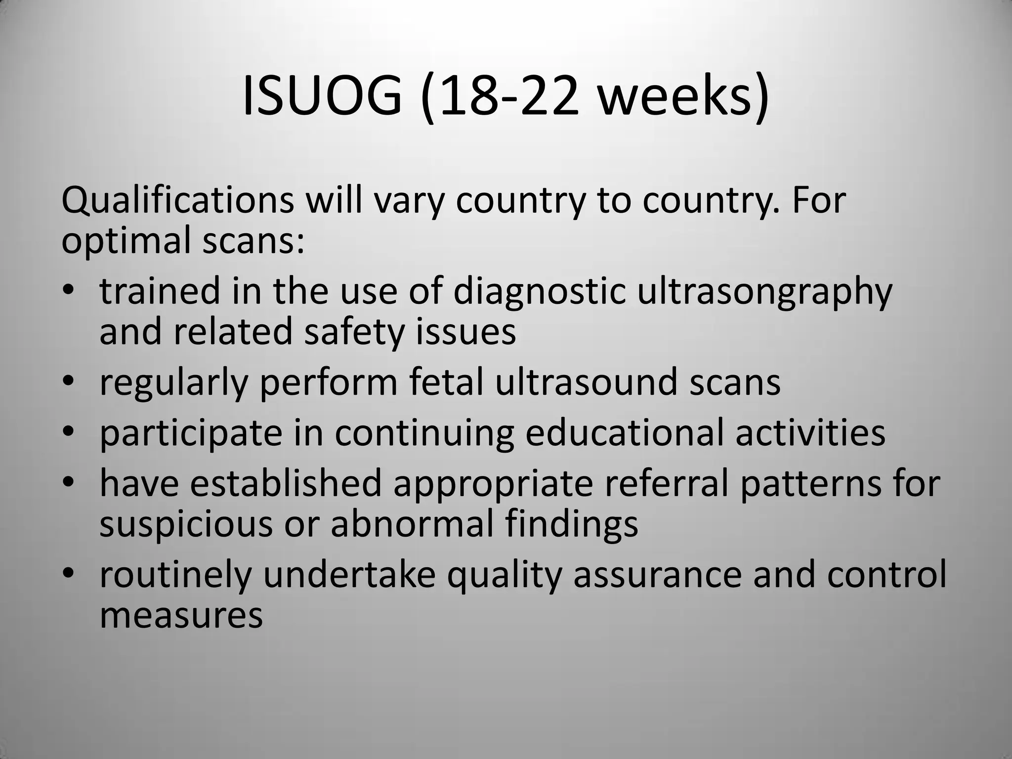 ISUOG (18-22 weeks)
Qualifications will vary country to country. For
optimal scans:
• trained in the use of diagnostic ultrasongraphy
and related safety issues
• regularly perform fetal ultrasound scans
• participate in continuing educational activities
• have established appropriate referral patterns for
suspicious or abnormal findings
• routinely undertake quality assurance and control
measures
 