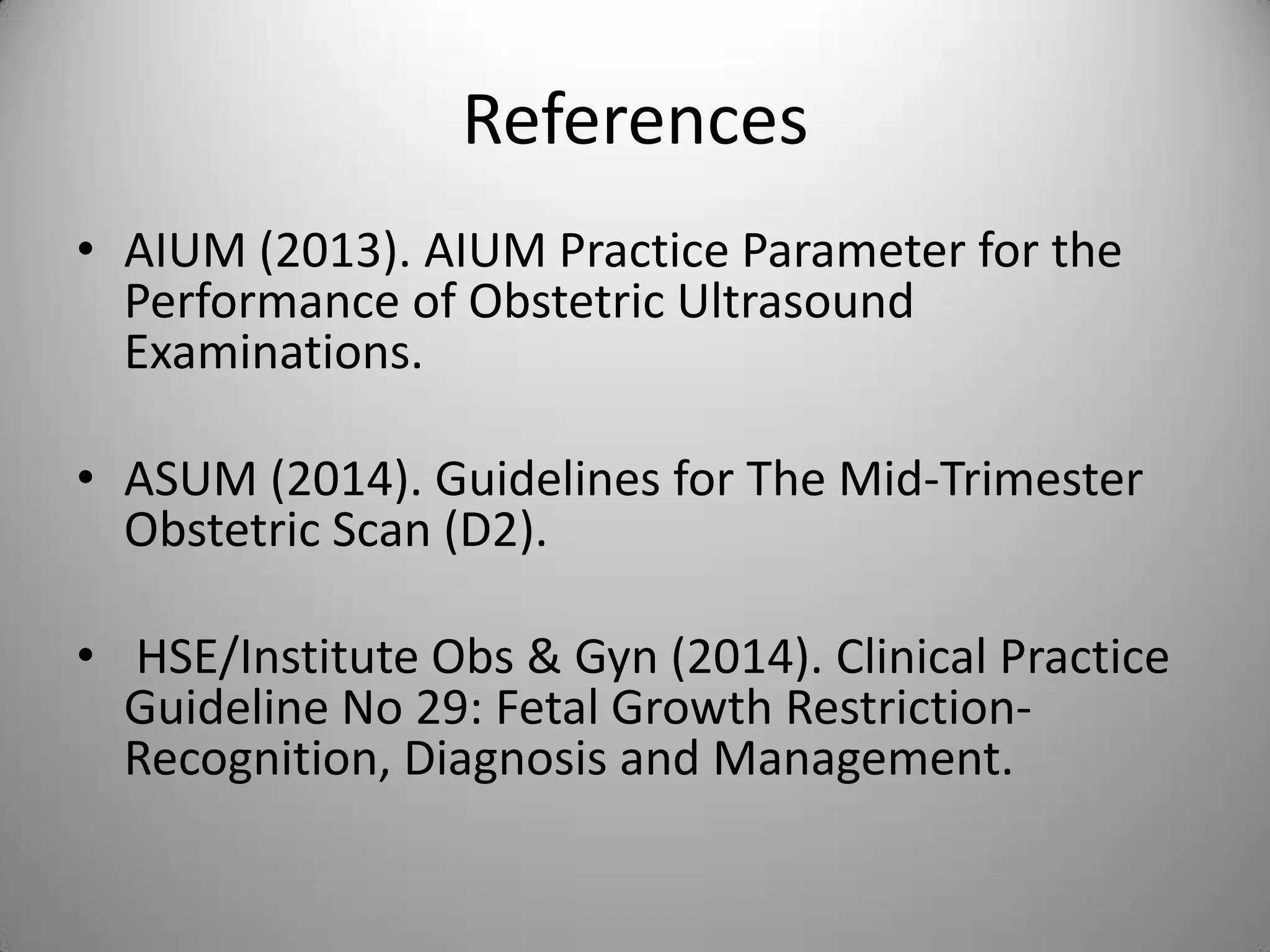 References
• AIUM (2013). AIUM Practice Parameter for the
Performance of Obstetric Ultrasound
Examinations.
• ASUM (2014). Guidelines for The Mid-Trimester
Obstetric Scan (D2).
• HSE/Institute Obs & Gyn (2014). Clinical Practice
Guideline No 29: Fetal Growth Restriction-
Recognition, Diagnosis and Management.
 