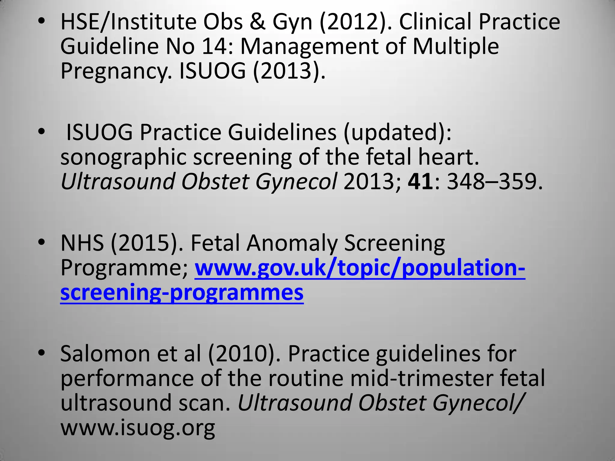 • HSE/Institute Obs & Gyn (2012). Clinical Practice
Guideline No 14: Management of Multiple
Pregnancy. ISUOG (2013).
• ISUOG Practice Guidelines (updated):
sonographic screening of the fetal heart.
Ultrasound Obstet Gynecol 2013; 41: 348–359.
• NHS (2015). Fetal Anomaly Screening
Programme; www.gov.uk/topic/population-
screening-programmes
• Salomon et al (2010). Practice guidelines for
performance of the routine mid-trimester fetal
ultrasound scan. Ultrasound Obstet Gynecol/
www.isuog.org
 