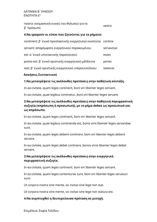 ΛΑΤΙΝΙΚΑ Β΄ΛΥΚΕΙΟΥ
ΕΝΟΤΗΤΑ 6η
nostra: ονομαστική ενικού του θηλυκού για το
β΄πρόσωπο
vestra
4.Να γραφούν οι τύποι που ζητούνται για τα ρήματα:
continent: β΄ενικό προστακτικής ενεργητικού ενεστώτα contine
servant: απαρέμφατο ενεργητικού παρακειμένου servavisse
est: α΄ενικό υποτακτικής παρατατικού esses
posita est: β΄ενικό οριστικής ενεργητικού μέλλοντα pones
stat: β΄ενικό οριστικής ενεργητικού υπερσυντελίκου steteras
Ασκήσεις Συντακτικού
1.Να μετατρέψετε τις ακόλουθες προτάσεις στην παθητική σύνταξη.
In ea civitate, quam leges continent, boni viri libenter leges servant.
In ea civitate, quae legibus continetur, boni viri libenter leges servant.
2.Να μετατρέψετε τις ακόλουθες προτάσεις στην παθητική περιφραστική
συζυγία (απρόσωπη ή προσωπική), με το ρήμα debeo ως προσωπικό και
ως απρόσωπο.
In ea civitate, quam leges continent, boni viri libenter leges servant.
In ea civitate, quae legibus continenda est, bonis viris libenter leges servandae
sunt.
In ea civitate, quam leges debent continere, boni viri libenter leges debent
servare.
In ea civitate, quam leges debet continere, bonos viros libenter leges debet
servare.
3.Να μετατρέψετε τις ακόλουθες προτάσεις στην ενεργητική
περιφραστική συζυγία.
In ea civitate, quam leges continent, boni viri libenter leges servant.
In ea civitate, quam leges contenturae sunt, boni viri libenter leges servaturi
sunt.
Ut corpora nostra sine mente, sic civitas sine lege non stat.
Ut corpora nostra sine mente, sic civitas sine lege non statura est.
4.Να συμπτυχθεί η δευτερεύουσα πρόταση σε μετοχή.
Επιμέλεια: Σοφία Τελίδου
 