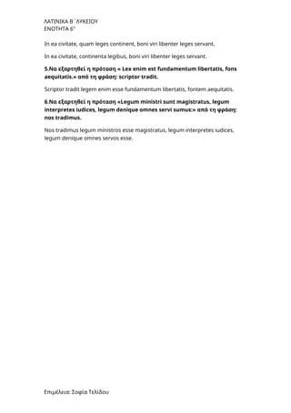 ΛΑΤΙΝΙΚΑ Β΄ΛΥΚΕΙΟΥ
ΕΝΟΤΗΤΑ 6η
In ea civitate, quam leges continent, boni viri libenter leges servant.
In ea civitate, continenta legibus, boni viri libenter leges servant.
5.Να εξαρτηθεί η πρόταση « Lex enim est fundamentum libertatis, fons
aequitatis.» από τη φράση: scriptor tradit.
Scriptor tradit legem enim esse fundamentum libertatis, fontem aequitatis.
6.Να εξαρτηθεί η πρόταση «Legum ministri sunt magistratus, legum
interpretes iudices, legum denique omnes servi sumus:» από τη φράση:
nos tradimus.
Nos tradimus legum ministros esse magistratus, legum interpretes iudices,
legum denique omnes servos esse.
Επιμέλεια: Σοφία Τελίδου
 