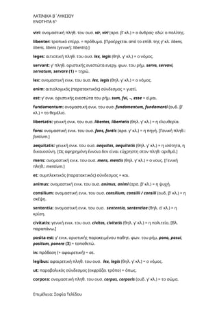 ΛΑΤΙΝΙΚΑ Β΄ΛΥΚΕΙΟΥ
ΕΝΟΤΗΤΑ 6η
viri: ονομαστική πληθ. του ουσ. vir, viri (αρσ. β’ κλ.) = ο άνδρας· εδώ: ο πολίτης.
libenter: τροπικό επίρρ. = πρόθυμα. [Προέρχεται από το επίθ. της γ’ κλ. libens,
libens, libens (γενική: libentis).]
leges: αιτιατική πληθ. του ουσ. lex, legis (θηλ. γ’ κλ.) = ο νόμος.
servant: γ’ πληθ. οριστικής ενεστώτα ενεργ. φων. του ρήμ. servo, servavi,
servatum, servare (1) = τηρώ.
lex: ονομαστική ενικ. του ουσ. lex, legis (θηλ. γ’ κλ.) = ο νόμος.
enim: αιτιολογικός (παρατακτικός) σύνδεσμος = γιατί.
est: γ’ ενικ. οριστικής ενεστώτα του ρήμ. sum, fui, –, esse = είμαι.
fundamentum: ονομαστική ενικ. του ουσ. fundamentum, fundamenti (ουδ. β’
κλ.) = το θεμέλιο.
libertatis: γενική ενικ. του ουσ. libertas, libertatis (θηλ. γ’ κλ.) = η ελευθερία.
fons: ονομαστική ενικ. του ουσ. fons, fontis (αρσ. γ’ κλ.) = η πηγή. [Γενική πληθ.:
fontium.]
aequitatis: γενική ενικ. του ουσ. aequitas, aequitatis (θηλ. γ’ κλ.) = η ισότητα, η
δικαιοσύνη. [Ως αφηρημένη έννοια δεν είναι εύχρηστη στον πληθ. αριθμό.]
mens: ονομαστική ενικ. του ουσ. mens, mentis (θηλ. γ’ κλ.) = ο νους. [Γενική
πληθ.: mentium.]
et: συμπλεκτικός (παρατακτικός) σύνδεσμος = και.
animus: ονομαστική ενικ. του ουσ. animus, animi (αρσ. β’ κλ.) = η ψυχή.
consilium: ονομαστική ενικ. του ουσ. consilium, consilii / consili (ουδ. β’ κλ.) = η
σκέψη.
sententia: ονομαστική ενικ. του ουσ. sententia, sententiae (θηλ. α’ κλ.) = η
κρίση.
civitatis: γενική ενικ. του ουσ. civitas, civitatis (θηλ. γ’ κλ.) = η πολιτεία. [Bλ.
παραπάνω.]
posita est: γ’ ενικ. οριστικής παρακειμένου παθητ. φων. του ρήμ. pono, posui,
positum, ponere (3) = τοποθετώ.
in: πρόθεση (+ αφαιρετική) = σε.
legibus: αφαιρετική πληθ. του ουσ. lex, legis (θηλ. γ’ κλ.) = ο νόμος.
ut: παραβολικός σύνδεσμος (εκφράζει τρόπο) = όπως.
corpora: ονομαστική πληθ. του ουσ. corpus, corporis (ουδ. γ’ κλ.) = το σώμα.
Επιμέλεια: Σοφία Τελίδου
 