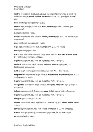 ΛΑΤΙΝΙΚΑ Β΄ΛΥΚΕΙΟΥ
ΕΝΟΤΗΤΑ 6η
nostra: ονομαστική πληθ., ουδ. γένους, της κτητικής αντων. του α’ προσ. για
πολλούς κτήτορες noster, nostra, nostrum = ο δικός μας, η δική μας, το δικό
μας.
sine: πρόθεση (+ αφαιρετική) = χωρίς.
mente: αφαιρετική ενικ. του ουσ. mens, mentis (θηλ. γ’ κλ.) = ο νους. [Bλ.
παραπάνω.]
sic: τροπικό επίρρ. = έτσι.
civitas: ονομαστική ενικ. του ουσ. civitas, civitatis (θηλ. γ’ κλ.) = η πολιτεία. [Bλ.
παραπάνω.]
sine: πρόθεση (+ αφαιρετική) = χωρίς.
lege: αφαιρετική ενικ. του ουσ. lex, legis (θηλ. γ’ κλ.) = ο νόμος.
non: αρνητικό μόριο = δεν.
stat: γ’ ενικ. οριστικής ενεστώτα ενεργ. φων. του ρήμ. sto, steti, statum, stare
(1) = στέκομαι, υφίσταμαι, υπάρχω.
legum: γενική πληθ. του ουσ. lex, legis (θηλ. γ’ κλ.) = ο νόμος.
ministri: ονομαστική πληθ. του ουσ. minister, ministri (αρσ. β’ κλ.) = ο
θεράποντας, ο υπηρέτης.
sunt: γ’ πληθ. οριστικής ενεστώτα του ρήμ. sum, fui, –, esse = είμαι.
magistratus: ονομαστική πληθ. του ουσ. magistratus, magistratus (αρσ. δ’ κλ.)
= ο άρχοντας, οι αρχές.
legum: γενική πληθ. του ουσ. lex, legis (θηλ. γ’ κλ.) = ο νόμος.
interpretes: ονομαστική πληθ. του ουσ. interpres, interpretis (αρσ. γ’ κλ.) = ο
ερμηνευτής.
iudices: ονομαστική πληθ. του ουσ. iudex, iudicis (αρσ. γ’ κλ.) = ο δικαστής.
legum: γενική πληθ. του ουσ. lex, legis (θηλ. γ’ κλ.) = ο νόμος.
denique: χρονικό επίρρ. = τελικά.
omnes: ονομαστική πληθ., αρσ. γένους, του επιθ. της γ’ κλ. omnis, οmnis, omne
= όλος.
servi: ονομαστική πληθ. του ουσ. servus, servi (αρσ. β’ κλ.) = ο υπηρέτης.
sumus: α’ πληθ. οριστικής ενεστώτα του ρήμ. sum, fui, —, esse = είμαι.
sic: τροπικό επίρρ. = έτσι.
Επιμέλεια: Σοφία Τελίδου
 