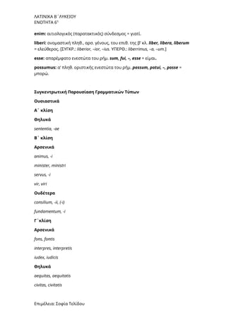 ΛΑΤΙΝΙΚΑ Β΄ΛΥΚΕΙΟΥ
ΕΝΟΤΗΤΑ 6η
enim: αιτιολογικός (παρατακτικός) σύνδεσμος = γιατί.
liberi: ονομαστική πληθ., αρσ. γένους, του επιθ. της β’ κλ. liber, libera, liberum
= ελεύθερος. [ΣΥΓΚΡ.: liberior, –ior, –ius. ΥΠΕΡΘ.: liberrimus, –a, –um.]
esse: απαρέμφατο ενεστώτα του ρήμ. sum, fui, –, esse = είμαι.
possumus: α’ πληθ. οριστικής ενεστώτα του ρήμ. possum, potui, –, posse =
μπορώ.
Συγκεντρωτική Παρουσίαση Γραμματικών Τύπων
Ουσιαστικά
A΄ κλίση
Θηλυκά
sententia, -ae
Β΄ κλίση
Αρσενικά
animus, -i
minister, ministri
servus, -i
vir, viri
Ουδέτερα
consilium, -ii, (-i)
fundamentum, -i
Γ΄κλίση
Αρσενικά
fons, fontis
interpres, interpretis
iudex, iudicis
Θηλυκά
aequitas, aequitatis
civitas, civitatis
Επιμέλεια: Σοφία Τελίδου
 