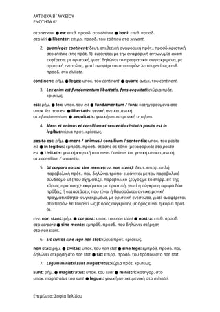 ΛΑΤΙΝΙΚΑ Β΄ΛΥΚΕΙΟΥ
ΕΝΟΤΗΤΑ 6η
στο servant ● ea: επιθ. προσδ. στο civitate ● boni: επιθ. προσδ.
στο viri ● libenter: επιρρ. προσδ. του τρόπου στο servant.
2. quamleges continent: δευτ. επιθετική αναφορική πρότ., προσδιοριστική
στο civitate (της πρότ. 1)· εισάγεται με την αναφορική αντωνυμία quam
εκφέρεται με οριστική, γιατί δηλώνει το πραγματικό· συγκεκριμένα, με
οριστική ενεστώτα, γιατί αναφέρεται στο παρόν· λειτουργεί ως επιθ.
προσδ. στο civitate.
continent: ρήμ. ● leges: υποκ. του continent ● quam: αντικ. του continent.
3. Lex enim est fundamentum libertatis, fons aequitatis:κύρια πρότ.
κρίσεως.
est: ρήμ. ● lex: υποκ. του est ● fundamentum / fons: κατηγορούμενα στο
υποκ. lex του est ● libertatis: γενική αντικειμενική
στο fundamentum ● aequitatis: γενική υποκειμενική στο fons.
4. Mens et animus et consilium et sententia civitatis posita est in
legibus:κύρια πρότ. κρίσεως.
posita est: ρήμ. ● mens / animus / consilium / sententia: υποκ. του posita
est ● in legibus: εμπρόθ. προσδ. στάσης σε τόπο (μεταφορικά) στο posita
est ● civitatis: γενική κτητική στα mens / animus και γενική υποκειμενική
στα consilium / sententia.
5. Ut corpora nostra sine mente(ενν. non stant): δευτ. επιρρ. απλή
παραβολική πρότ., που δηλώνει τρόπο· εισάγεται με τον παραβολικό
σύνδεσμο ut (που σχηματίζει παραβολικό ζεύγος με το επίρρ. sic της
κύριας πρότασης)· εκφέρεται με οριστική, γιατί η σύγκριση αφορά δύο
πράξεις ή καταστάσεις που είναι ή θεωρούνται αντικειμενική
πραγματικότητα· συγκεκριμένα, με οριστική ενεστώτα, γιατί αναφέρεται
στο παρόν· λειτουργεί ως β’ όρος σύγκρισης (α’ όρος είναι η κύρια πρότ.
6).
ενν. non stant: ρήμ. ● corpora: υποκ. του non stant ● nostra: επιθ. προσδ.
στο corpora ● sine mente: εμπρόθ. προσδ. που δηλώνει στέρηση
στο non stant.
6. sic civitas sine lege non stat:κύρια πρότ. κρίσεως.
non stat: ρήμ. ● civitas: υποκ. του non stat ● sine lege: εμπρόθ. προσδ. που
δηλώνει στέρηση στο non stat ● sic: επιρρ. προσδ. του τρόπου στο non stat.
7. Legum ministri sunt magistratus:κύρια πρότ. κρίσεως.
sunt: ρήμ. ● magistratus: υποκ. του sunt ● ministri: κατηγορ. στο
υποκ. magistratus του sunt ● legum: γενική αντικειμενική στο ministri.
Επιμέλεια: Σοφία Τελίδου
 