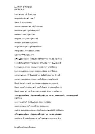 ΛΑΤΙΝΙΚΑ Β΄ΛΥΚΕΙΟΥ
ΕΝΟΤΗΤΑ 6η
fons: γενική πληθυντικού
aequitatis: δοτική ενικού
Mens: δοτική ενικού
animus: ονομαστική πληθυντικού
consilium: γενική πληθυντικού
sententia: δοτική ενικού
corpora: ονομαστική ενικού
ministri: ονομαστική ενικού
magistratus: γενική πληθυντικού
interpretes: ονομαστική ενικού
iudices: κλητική ενικού
2.Να γραφούν οι τύποι που ζητούνται για τα επίθετα:
boni: δοτική πληθυντικού του θηλυκού στον συγκριτικό
boni: γενική ενικού του αρσενικού στον υπερθετικό
boni:ονομαστική ενικού του ουδετέρου στον θετικό
omnes: γενική πληθυντκού του ουδετέρου στον θετικό
omnes: αφαιρετική ενικού του θηλυκού στον θετικό
liberi: δοτική ενικού του αρσενικού στον συγκριτικό
liberi: γενική πληθυντικού του θηλυκού στον υπερθετικό
liberi: αιτιατική πληθυντικού του ουδετέρου στον θετικό
3.Να γραφούν οι τύποι που ζητούνται για τις αντωνυμίες / αντωνυμικά
επίθετα:
ea: ονομαστική πληθυντικού του ουδετέρου
quam: ονομαστική ενικού του αρσενικού
nostra: ονομαστική ενικού του θηλυκού για το β΄πρόσωπο
4.Να γραφούν οι τύποι που ζητούνται για τα ρήματα:
continent: β΄ενικό προστακτικής ενεργητικού ενεστώτα
Επιμέλεια: Σοφία Τελίδου
 