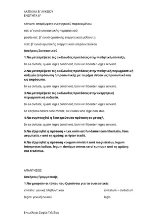 ΛΑΤΙΝΙΚΑ Β΄ΛΥΚΕΙΟΥ
ΕΝΟΤΗΤΑ 6η
servant: απαρέμφατο ενεργητικού παρακειμένου
est: α΄ενικό υποτακτικής παρατατικού
posita est: β΄ενικό οριστικής ενεργητικού μέλλοντα
stat: β΄ενικό οριστικής ενεργητικού υπερσυντελίκου
Ασκήσεις Συντακτικού
1.Να μετατρέψετε τις ακόλουθες προτάσεις στην παθητική σύνταξη.
In ea civitate, quam leges continent, boni viri libenter leges servant.
2.Να μετατρέψετε τις ακόλουθες προτάσεις στην παθητική περιφραστική
συζυγία (απρόσωπη ή προσωπική), με το ρήμα debeo ως προσωπικό και
ως απρόσωπο.
In ea civitate, quam leges continent, boni viri libenter leges servant.
3.Να μετατρέψετε τις ακόλουθες προτάσεις στην ενεργητική
περιφραστική συζυγία.
In ea civitate, quam leges continent, boni viri libenter leges servant.
Ut corpora nostra sine mente, sic civitas sine lege non stat.
4.Να συμπτυχθεί η δευτερεύουσα πρόταση σε μετοχή.
In ea civitate, quam leges continent, boni viri libenter leges servant.
5.Να εξαρτηθεί η πρόταση « Lex enim est fundamentum libertatis, fons
aequitatis.» από τη φράση: scriptor tradit.
6.Να εξαρτηθεί η πρόταση «Legum ministri sunt magistratus, legum
interpretes iudices, legum denique omnes servi sumus:» από τη φράση:
nos tradimus.
ΑΠΑΝΤΗΣΕΙΣ
Ασκήσεις Γραμματικής
1.Να γραφούν οι τύποι που ζητούνται για τα ουσιαστικά:
civitate: γενική πληθυντικού civitatum + civitatium
leges: γενική ενικού legis
Επιμέλεια: Σοφία Τελίδου
 