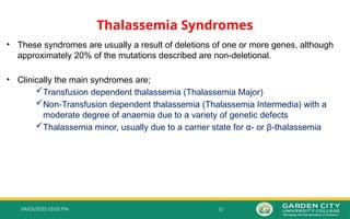 10
04/03/2025 05:02 PM
Thalassemia Syndromes
• These syndromes are usually a result of deletions of one or more genes, although
approximately 20% of the mutations described are non-deletional.
• Clinically the main syndromes are;
Transfusion dependent thalassemia (Thalassemia Major)
Non Transfusion dependent thalassemia (Thalassemia Intermedia) with a
‐
moderate degree of anaemia due to a variety of genetic defects
Thalassemia minor, usually due to a carrier state for α‐ or β‐thalassemia
 