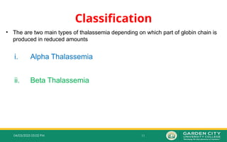11
04/03/2025 05:02 PM
Classification
• The are two main types of thalassemia depending on which part of globin chain is
produced in reduced amounts
i. Alpha Thalassemia
ii. Beta Thalassemia
 