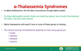 13
04/03/2025 05:02 PM
α‐Thalassemia Syndromes
• In alpha thalassemia, the Hb does not produce enough alpha protein.
• To make alpha-globin protein chains we need four genes, two on each chromosome
16; that is two from each parent.
• Alpha thalassemia will result if one or more of these genes is missing.
• The clinical severity of thalassemia depends on how many genes are
o Faulty
o Deleted
o Mutated
o Inactive.
 