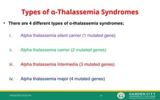 14
04/03/2025 05:02 PM
Types of α‐Thalassemia Syndromes
• There are 4 different types of α-thalassemia syndromes;
i. Alpha thalassemia silent carrier (1 mutated gene)
ii. Alpha thalassemia carrier (2 mutated genes)
iii. Alpha thalassemia Intermedia (3 mutated genes)
iv. Alpha thalassemia major (4 mutated genes)
 