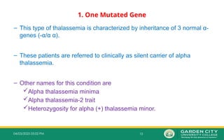 15
04/03/2025 05:02 PM
1. One Mutated Gene
– This type of thalassemia is characterized by inheritance of 3 normal α-
genes (-α/α α).
– These patients are referred to clinically as silent carrier of alpha
thalassemia.
– Other names for this condition are
Alpha thalassemia minima
Alpha thalassemia-2 trait
Heterozygosity for alpha (+) thalassemia minor.
 