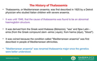 3
04/03/2025 05:02 PM
The History of Thalassemia
• Thalassemia, or Mediterranean anaemia, was first described in 1925 by a Detroit
physician who studied Italian children with severe anaemia.
• It was until 1946, that the cause of thalassemia was found to be an abnormal
haemoglobin structure.
• It was derived from the Greek word thalassa (θάλασσα), "sea“ and New Latin -
emia (from the Greek compound stem -aimia (-αιμία), from haima (α μα), "
ἷ blood").
• It was coined because the condition called "Mediterranean anaemia" was first
described in people of Mediterranean ethnicities.
• "Mediterranean anaemia" was renamed thalassemia major once the genetics
were better understood.
 