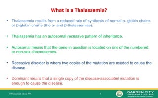 4
04/03/2025 05:02 PM
What is a Thalassemia?
• Thalassemia results from a reduced rate of synthesis of normal α globin chains
‐
or β globin chains (the α and β thalassemias).
‐ ‐ ‐
• Thalassemia has an autosomal recessive pattern of inheritance.
• Autosomal means that the gene in question is located on one of the numbered,
or non-sex chromosomes.
• Recessive disorder is where two copies of the mutation are needed to cause the
disease.
• Dominant means that a single copy of the disease-associated mutation is
enough to cause the disease.
 