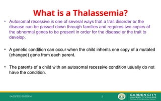 5
04/03/2025 05:02 PM
What is a Thalassemia?
• Autosomal recessive is one of several ways that a trait disorder or the
disease can be passed down through families and requires two copies of
the abnormal genes to be present in order for the disease or the trait to
develop.
• A genetic condition can occur when the child inherits one copy of a mutated
(changed) gene from each parent.
• The parents of a child with an autosomal recessive condition usually do not
have the condition.
 