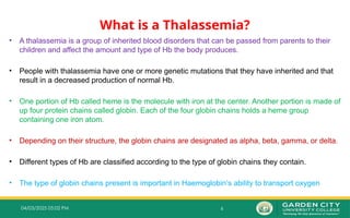 6
04/03/2025 05:02 PM
What is a Thalassemia?
• A thalassemia is a group of inherited blood disorders that can be passed from parents to their
children and affect the amount and type of Hb the body produces.
• People with thalassemia have one or more genetic mutations that they have inherited and that
result in a decreased production of normal Hb.
• One portion of Hb called heme is the molecule with iron at the center. Another portion is made of
up four protein chains called globin. Each of the four globin chains holds a heme group
containing one iron atom.
• Depending on their structure, the globin chains are designated as alpha, beta, gamma, or delta.
• Different types of Hb are classified according to the type of globin chains they contain.
• The type of globin chains present is important in Haemoglobin’s ability to transport oxygen
 