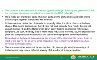 8
04/03/2025 05:02 PM
• The cause of thalassaemia is an inherited (genetic) change, involving the genes which tell
the body how to make an important component in the RBC called Hb.
• Hb is made out of different parts. The main parts are the alpha chains and beta chains
which are put together to make the Hb molecule.
• In thalassaemia, part of the Hb is reduced - usually either the alpha chains or the beta
chains. This means that some of the Hb may not work properly. As a result, there is not
enough normal Hb and the RBCs break down easily leading to anaemia with various
symptoms. As such, the body tries to make more RBCs and more Hb. So, the blood system
goes into overproduction mode which can cause more symptoms and complications.
• Depending on the type of thalassaemia, the amount of the abnormal Hb varies. It can be
most of the body’s Hb, or only a small proportion. This is mainly what determines how
severe is the thalassaemia.
• There are also other individual factors involved. So, two people with the same type of
thalassaemia may have a different severity of illness from the same condition.
 