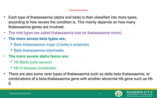 9
04/03/2025 05:02 PM
Severity of thalassaemia
• Each type of thalassaemia (alpha and beta) is then classified into more types,
according to how severe the condition is. This mainly depends on how many
thalassaemia genes are involved.
• The mild types are called thalassaemia trait (or thalassaemia minor).
• The more severe beta types are;
 Beta thalassaemia major (Cooley’s anaemia)
 Beta thalassaemia intermedia.
• The more severe alpha forms are;
 Hb Barts (very severe)
 Hb H disease (moderate).
• There are also some rarer types of thalassaemia such as delta beta thalassaemia, or
combinations of a beta-thalassaemia gene with another abnormal Hb gene such as Hb
E.
 