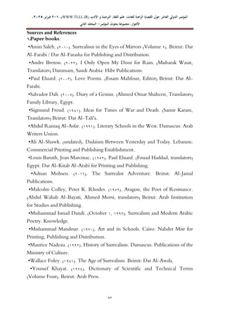 ‫الدولي‬ ‫المؤتمر‬
‫ال‬
‫عاشر‬
‫للغ‬ ‫الراهنة‬ ‫القضايا‬ ‫حول‬
‫األدب‬ ‫و‬ ‫الترجمة‬ ،‫اللغة‬ ‫علم‬ ،‫ات‬
WWW.TLLL.IR)
،)
1
-
2
‫فبرا‬
‫ي‬
‫ر‬
2025
،
،‫األهواز‬
‫مجموعة‬
‫بحوث‬
‫المؤ‬
‫تمر‬
-
‫الثاني‬ ‫المجلد‬
66
Sources and References
1‫ـ‬‫ـ‬Paper books:
•Amin Saleh. (0242). Surrealism in the Eyes of Mirrors (Volume 0). Beirut: Dar
Al-Farabi / Dar Al-Farasha for Publishing and Distribution.
•Andre Breton. (0200). I Only Open My Door for Rain. (Mubarak Wasat,
Translators) Dammam, Saudi Arabia: Hibr Publications.
•Paul Eluard. (0222). Love Poems. (Essam Mahfouz, Editor) Beirut: Dar Al-
Farabi.
•Salvador Dali. (0221). Diary of a Genius. (Ahmed Omar Shaheen, Translators)
Family Library, Egypt.
•Sigmund Freud. (4714). Ideas for Times of War and Death. (Samir Karam,
Translators) Beirut: Dar Al-Tali'a.
•Abdul Razzaq Al-Asfar. (4774). Literary Schools in the West. Damascus: Arab
Writers Union.
•Ali Al-Shawk. (undated). Dadaism Between Yesterday and Today. Lebanon:
Commercial Printing and Publishing Establishment.
•Louis Baruth, Jean Marcinac. (4710). Paul Eluard. (Fouad Haddad, translators)
Egypt: Dar Al-Kitab Al-Arabi for Printing and Publishing.
•Adnan Mohsen. (0246). The Surrealist Adventure. Beirut: Al-Jamal
Publications.
•Malcolm Colley, Peter K. Rhodes. (4717). Aragon, the Poet of Resistance.
(Abdul Wahab Al-Bayati, Ahmed Morsi, translators) Beirut: Arab Institution
for Studies and Publishing.
•Muhammad Ismail Dandi. (October 4, 4779). Surrealism and Modern Arabic
Poetry. Knowledge.
•Muhammad Mandour. (4792). Art and its Schools. Cairo: Nahdet Misr for
Printing, Publishing and Distribution.
•Maurice Nadeau. (4770). History of Surrealism. Damascus: Publications of the
Ministry of Culture.
•Wallace Foley. (4714). The Age of Surrealism. Beirut: Dar Al-Awda.
•Youssef Khayat. (4791). Dictionary of Scientific and Technical Terms
(Volume Four). Beirut: Arab Press.
 