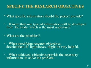 SPECIFY THE RESEARCH OBJECTIVES
10
• What specific information should the project provide?
• If more than one type of information will be developed
from the study, which is the most important?
• What are the priorities?
• When specifying research objectives,
development of hypotheses, might be very helpful.
• When achieved, objectives provide the necessary
information to solve the problem.
 