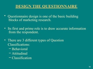 DESIGN THE QUESTIONNAIRE
12
• Questionnaire design is one of the basic building
blocks of marketing research.
• Its first and prime role is to draw accurate information
from the respondent.
• There are 3 different types of Question
Classifications:
– Behavioral
– Attitudinal
– Classification
 