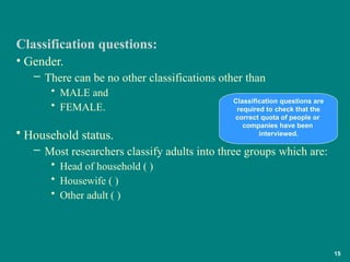 • Gender.
– There can be no other classifications other than
• MALE and
• FEMALE.
• Household status.
– Most researchers classify adults into three groups which are:
• Head of household ( )
• Housewife ( )
• Other adult ( )
Classification questions:
Classification questions are
required to check that the
correct quota of people or
companies have been
interviewed.
15
 