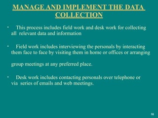 MANAGE AND IMPLEMENT THE DATA
COLLECTION
16
• This process includes field work and desk work for collecting
all relevant data and information
• Field work includes interviewing the personals by interacting
them face to face by visiting them in home or offices or arranging
group meetings at any preferred place.
• Desk work includes contacting personals over telephone or
via series of emails and web meetings.
 