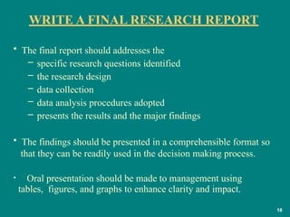 WRITE A FINAL RESEARCH REPORT
18
• The final report should addresses the
– specific research questions identified
– the research design
– data collection
– data analysis procedures adopted
– presents the results and the major findings
• The findings should be presented in a comprehensible format so
that they can be readily used in the decision making process.
• Oral presentation should be made to management using
tables, figures, and graphs to enhance clarity and impact.
 