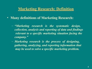 Marketing Research: Definition
2
• Many definitions of Marketing Research:
– “Marketing research is the systematic design,
collection, analysis and reporting of data and findings
relevant to a specific marketing situation facing the
company.”
– Marketing research is the process of designing,
gathering, analyzing, and reporting information that
may be used to solve a specific marketing problem.
 