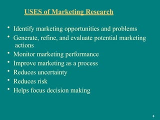 USES of Marketing Research
6
• Identify marketing opportunities and problems
• Generate, refine, and evaluate potential marketing
actions
• Monitor marketing performance
• Improve marketing as a process
• Reduces uncertainty
• Reduces risk
• Helps focus decision making
 