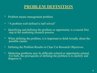 PROBLEM DEFINITION
9
• Problem means management problem
• “A problem well-defined is half solved”
• Identifying and defining the problem or opportunity is a crucial first
step in the marketing research process.
• When defining the problem, it is important to think broadly about the
possible causes.
• Defining the Problem Results in Clear Cut Research Objectives.
• Marketing problems may be difficulty-related or opportunity-related.
For both, the prerequisite of defining the problem is to identify and
diagnose it.
 