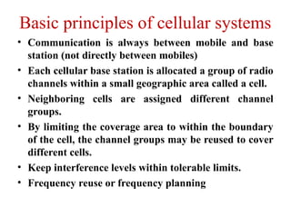 Basic principles of cellular systems
• Communication is always between mobile and base
station (not directly between mobiles)
• Each cellular base station is allocated a group of radio
channels within a small geographic area called a cell.
• Neighboring cells are assigned different channel
groups.
• By limiting the coverage area to within the boundary
of the cell, the channel groups may be reused to cover
different cells.
• Keep interference levels within tolerable limits.
• Frequency reuse or frequency planning
 