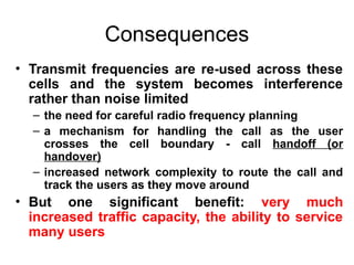 Consequences
• Transmit frequencies are re-used across these
cells and the system becomes interference
rather than noise limited
– the need for careful radio frequency planning
– a mechanism for handling the call as the user
crosses the cell boundary - call handoff (or
handover)
– increased network complexity to route the call and
track the users as they move around
• But one significant benefit: very much
increased traffic capacity, the ability to service
many users
 