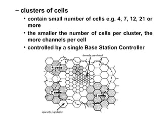 – clusters of cells
• contain small number of cells e.g. 4, 7, 12, 21 or
more
• the smaller the number of cells per cluster, the
more channels per cell
• controlled by a single Base Station Controller
 