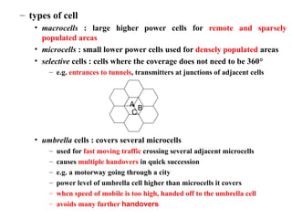 – types of cell
• macrocells : large higher power cells for remote and sparsely
populated areas
• microcells : small lower power cells used for densely populated areas
• selective cells : cells where the coverage does not need to be 360°
– e.g. entrances to tunnels, transmitters at junctions of adjacent cells
• umbrella cells : covers several microcells
– used for fast moving traffic crossing several adjacent microcells
– causes multiple handovers in quick succession
– e.g. a motorway going through a city
– power level of umbrella cell higher than microcells it covers
– when speed of mobile is too high, handed off to the umbrella cell
– avoids many further handovers
A
B
C
 
