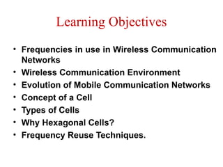 Learning Objectives
• Frequencies in use in Wireless Communication
Networks
• Wireless Communication Environment
• Evolution of Mobile Communication Networks
• Concept of a Cell
• Types of Cells
• Why Hexagonal Cells?
• Frequency Reuse Techniques.
 