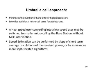 Umbrella cell approach:
• Minimizes the number of hand offs for high speed users,
• Provides additional micro-cell users for pedestrians.
• A High speed user converting into a low speed user may be
switched to smaller micro-cell by the Base Station, without
MSC intervention.
• Speed Estimation can be performed by slope of short term
average calculations of the received power, or by some more
more sophisticated algorithms.
20
 