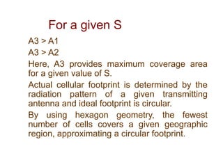 For a given S
A3 > A1
A3 > A2
Here, A3 provides maximum coverage area
for a given value of S.
Actual cellular footprint is determined by the
radiation pattern of a given transmitting
antenna and ideal footprint is circular.
By using hexagon geometry, the fewest
number of cells covers a given geographic
region, approximating a circular footprint.
 
