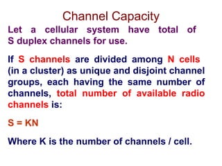 Channel Capacity
Let a cellular system have total of
S duplex channels for use.
If S channels are divided among N cells
(in a cluster) as unique and disjoint channel
groups, each having the same number of
channels, total number of available radio
channels is:
S = KN
Where K is the number of channels / cell.
 