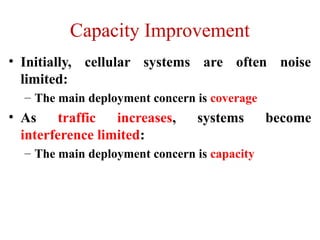 Capacity Improvement
• Initially, cellular systems are often noise
limited:
– The main deployment concern is coverage
• As traffic increases, systems become
interference limited:
– The main deployment concern is capacity
 