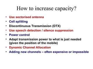 How to increase capacity?
• Use sectorised antenna
• Cell splitting
• Discontinuous Transmission (DTX)
• Use speech detection / silence suppression
• Power control
• Adapt transmission power to what is just needed
(given the position of the mobile)
• Dynamic Channel Allocation
• Adding new channels – often expensive or impossible
 
