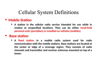 Cellular System Definitions
• Mobile Station
• A station in the cellular radio service intended for use while in
motion at unspecified locations. They can be either hand-held
personal units (portables) or installed on vehicles (mobiles)
• Base station
• A fixed station in a mobile radio system used for radio
communication with the mobile stations. Base stations are located at
the center or edge of a coverage region. They consists of radio
channels and transmitter and receiver antennas mounted on top of a
tower.
 